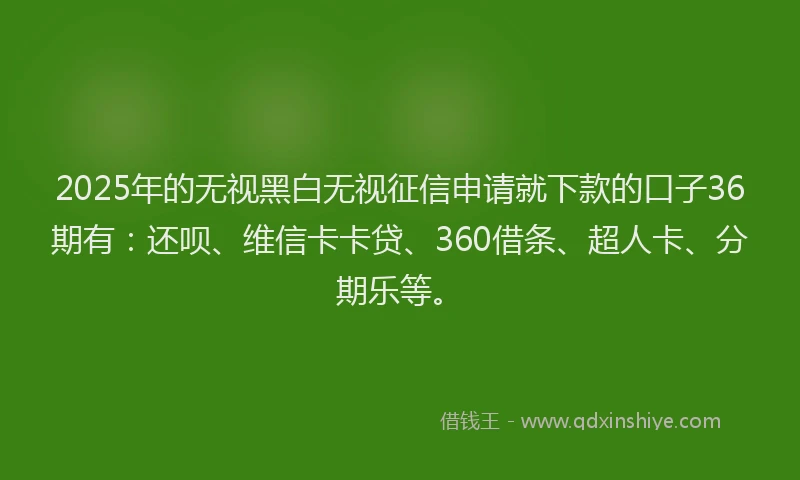2025年的无视黑白无视征信申请就下款的口子36期有：还呗、维信卡卡贷、360借条、超人卡、分期乐等。