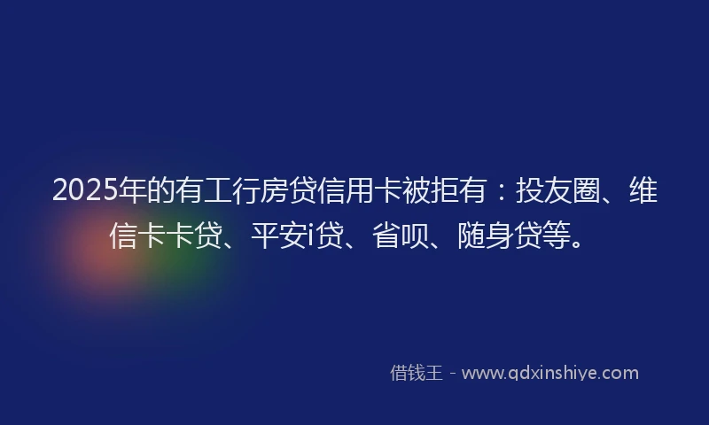 2025年的有工行房贷信用卡被拒有：投友圈、维信卡卡贷、平安i贷、省呗、随身贷等。