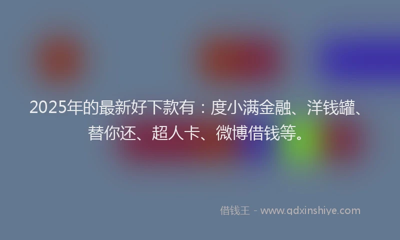 2025年的最新好下款有：度小满金融、洋钱罐、替你还、超人卡、微博借钱等。
