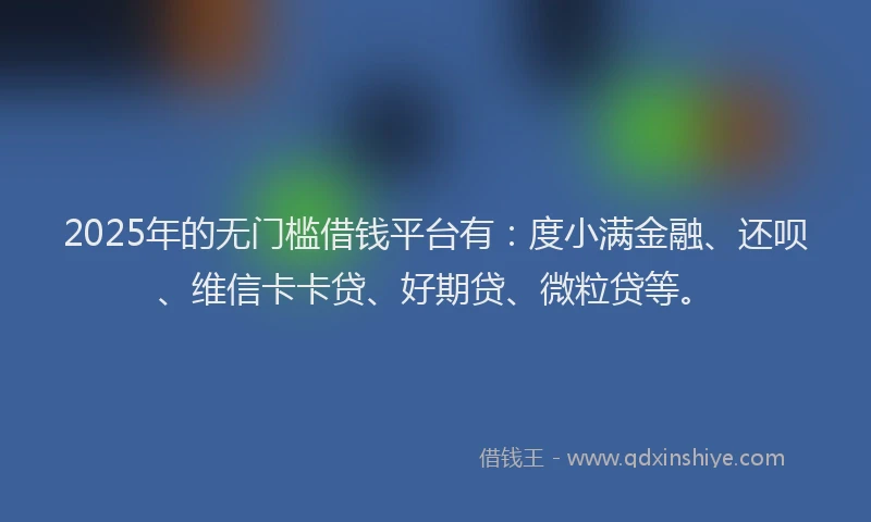 2025年的无门槛借钱平台有：度小满金融、还呗、维信卡卡贷、好期贷、微粒贷等。