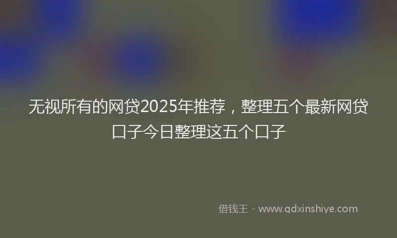 无视所有的网贷2025年推荐，整理五个最新网贷口子今日整理这五个口子