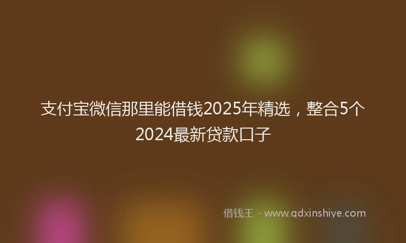 支付宝微信那里能借钱2025年精选，整合5个2024最新贷款口子