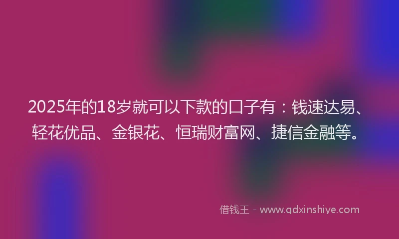 2025年的18岁就可以下款的口子有：钱速达易、轻花优品、金银花、恒瑞财富网、捷信金融等。