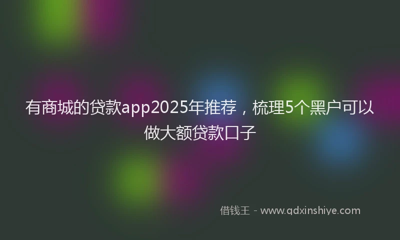 有商城的贷款app2025年推荐，梳理5个黑户可以做大额贷款口子