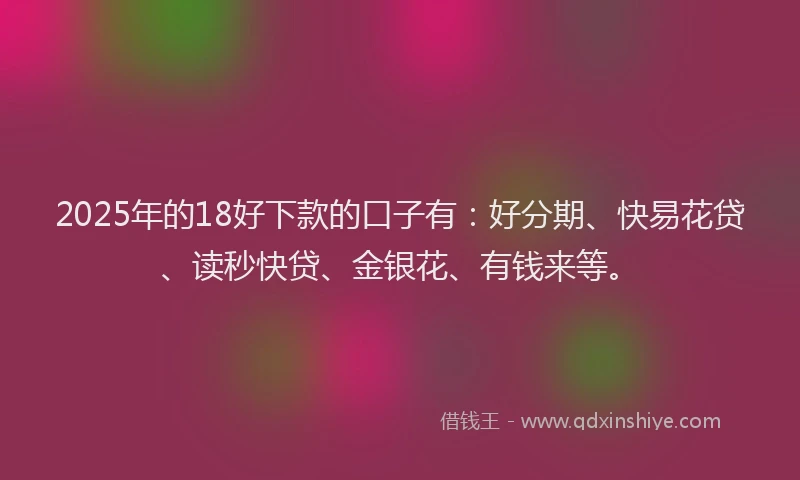 2025年的18好下款的口子有：好分期、快易花贷、读秒快贷、金银花、有钱来等。