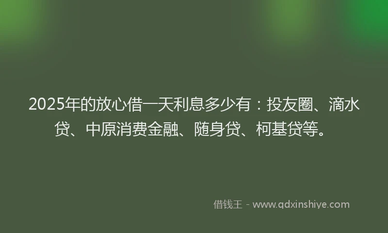 2025年的放心借一天利息多少有：投友圈、滴水贷、中原消费金融、随身贷、柯基贷等。