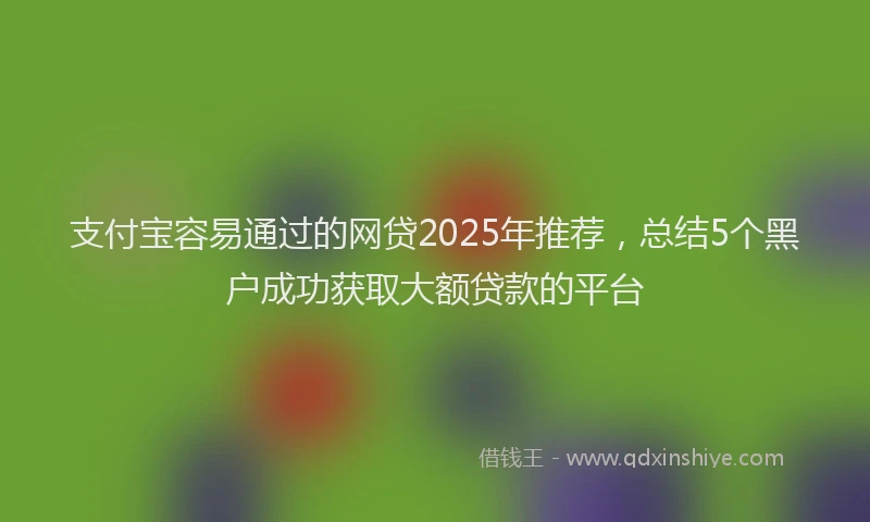 支付宝容易通过的网贷2025年推荐，总结5个黑户成功获取大额贷款的平台
