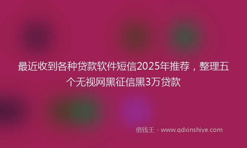最近收到各种贷款软件短信2025年推荐，整理五个无视网黑征信黑3万贷款