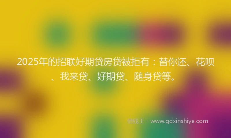 2025年的招联好期贷房贷被拒有：替你还、花呗、我来贷、好期贷、随身贷等。