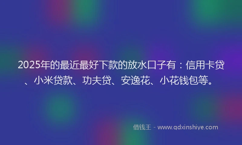 2025年的最近最好下款的放水口子有：信用卡贷、小米贷款、功夫贷、安逸花、小花钱包等。