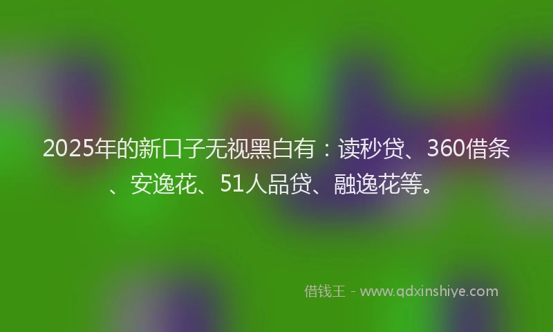 2025年的新口子无视黑白有：读秒贷、360借条、安逸花、51人品贷、融逸花等。