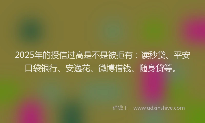 2025年的授信过高是不是被拒有：读秒贷、平安口袋银行、安逸花、微博借钱、随身贷等。
