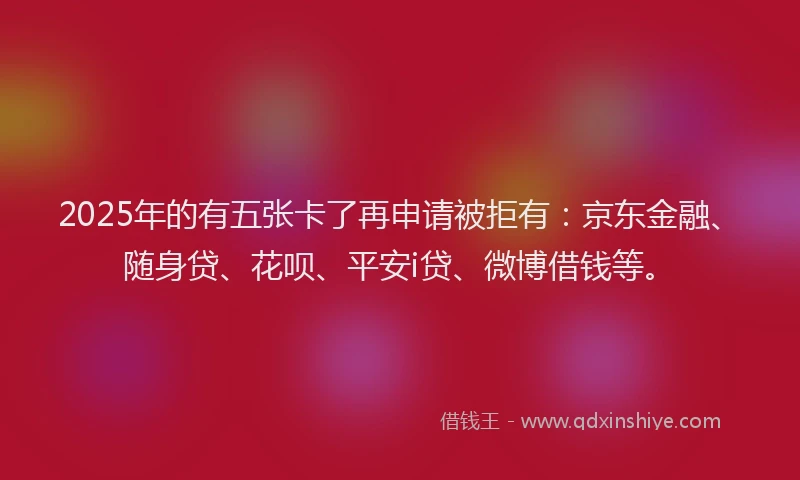 2025年的有五张卡了再申请被拒有：京东金融、随身贷、花呗、平安i贷、微博借钱等。