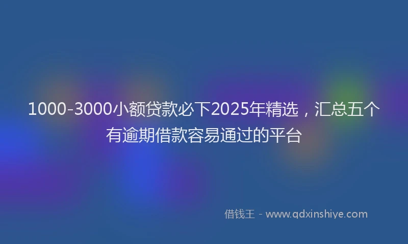 1000-3000小额贷款必下2025年精选，汇总五个有逾期借款容易通过的平台