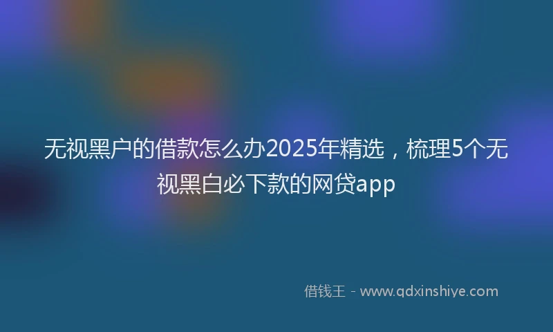 无视黑户的借款怎么办2025年精选，梳理5个无视黑白必下款的网贷app