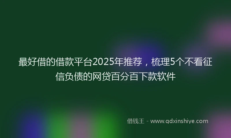 最好借的借款平台2025年推荐，梳理5个不看征信负债的网贷百分百下款软件