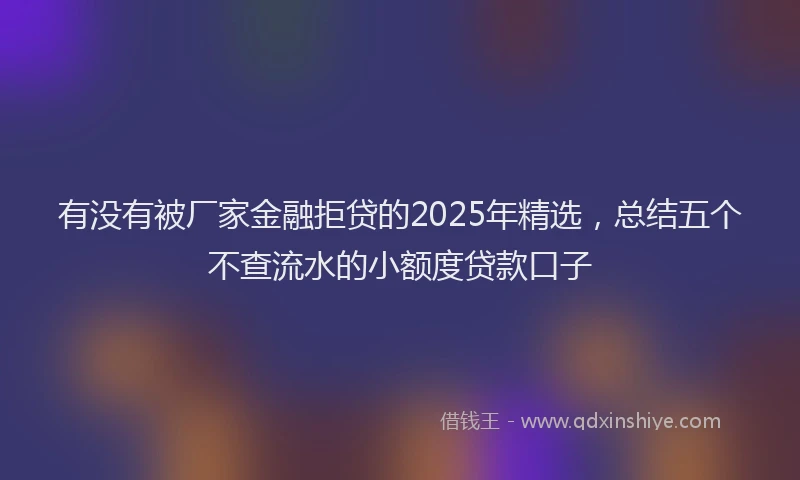 有没有被厂家金融拒贷的2025年精选，总结五个不查流水的小额度贷款口子