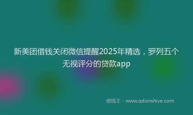 新美团借钱关闭微信提醒2025年精选，罗列五个无视评分的贷款app
