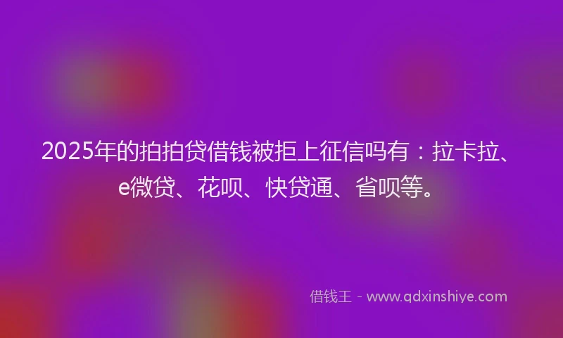 2025年的拍拍贷借钱被拒上征信吗有：拉卡拉、e微贷、花呗、快贷通、省呗等。