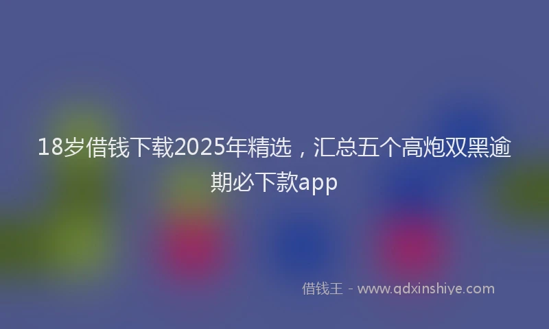 18岁借钱下载2025年精选，汇总五个高炮双黑逾期必下款app