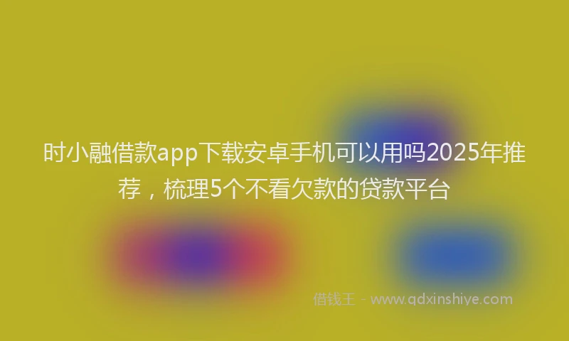 时小融借款app下载安卓手机可以用吗2025年推荐，梳理5个不看欠款的贷款平台