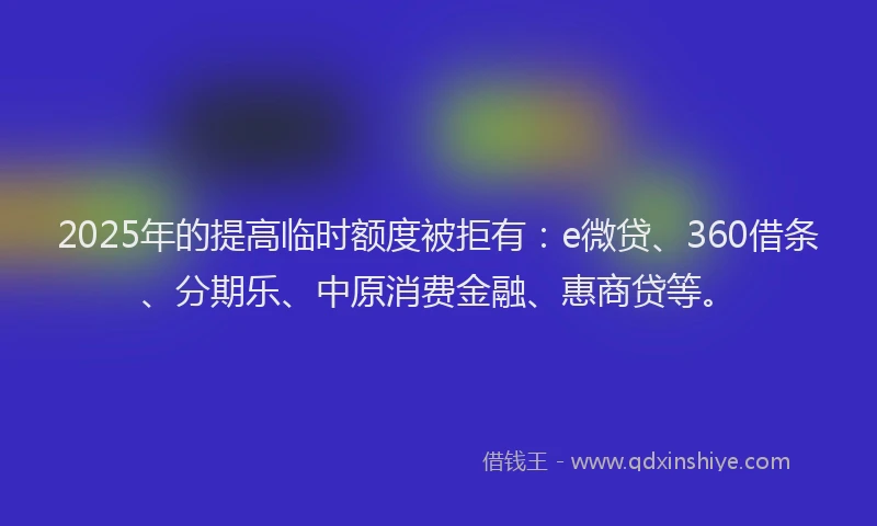 2025年的提高临时额度被拒有：e微贷、360借条、分期乐、中原消费金融、惠商贷等。