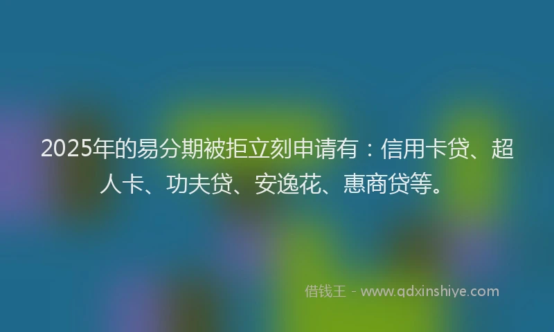2025年的易分期被拒立刻申请有：信用卡贷、超人卡、功夫贷、安逸花、惠商贷等。