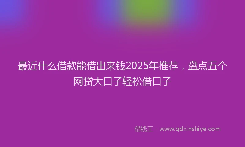 最近什么借款能借出来钱2025年推荐，盘点五个网贷大口子轻松借口子