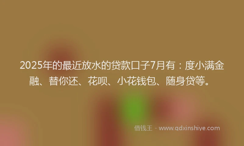 2025年的最近放水的贷款口子7月有：度小满金融、替你还、花呗、小花钱包、随身贷等。