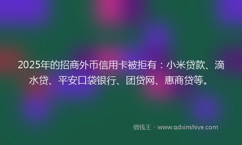 2025年的招商外币信用卡被拒有：小米贷款、滴水贷、平安口袋银行、团贷网、惠商贷等。