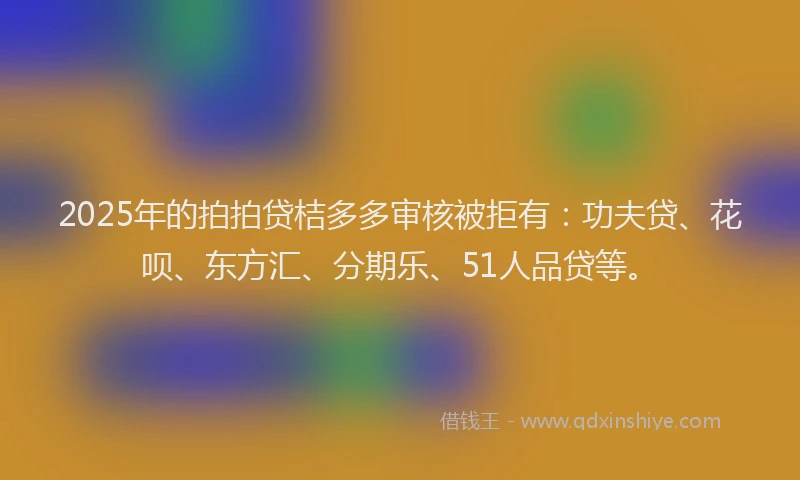 2025年的拍拍贷桔多多审核被拒有：功夫贷、花呗、东方汇、分期乐、51人品贷等。