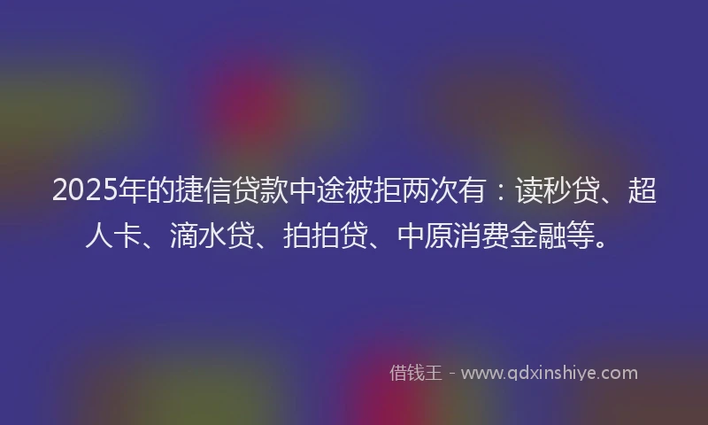 2025年的捷信贷款中途被拒两次有：读秒贷、超人卡、滴水贷、拍拍贷、中原消费金融等。