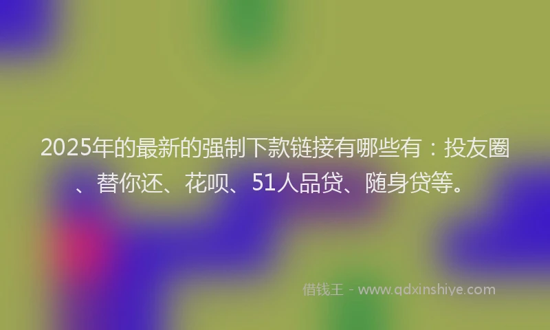 2025年的最新的强制下款链接有哪些有：投友圈、替你还、花呗、51人品贷、随身贷等。