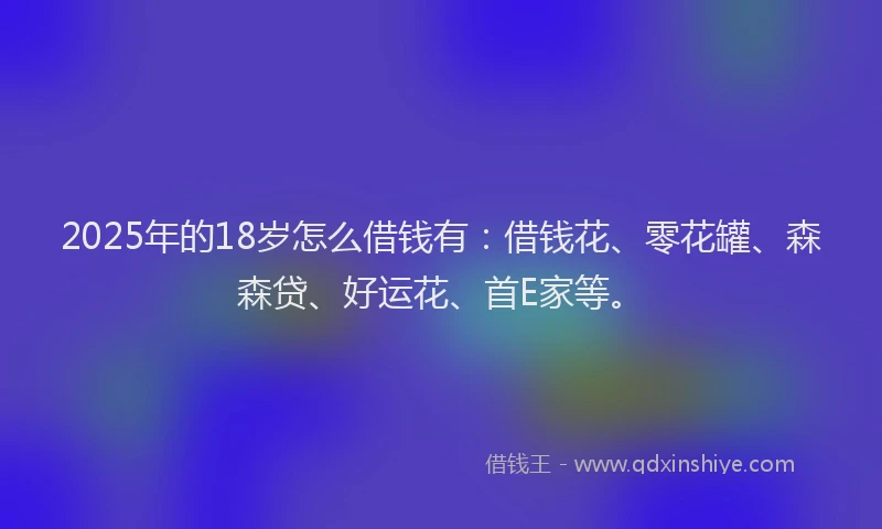 2025年的18岁怎么借钱有：借钱花、零花罐、森森贷、好运花、首E家等。