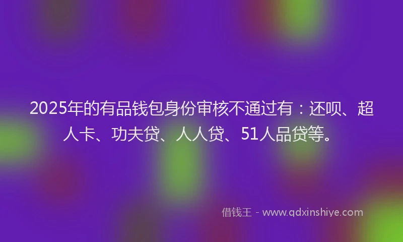 2025年的有品钱包身份审核不通过有：还呗、超人卡、功夫贷、人人贷、51人品贷等。