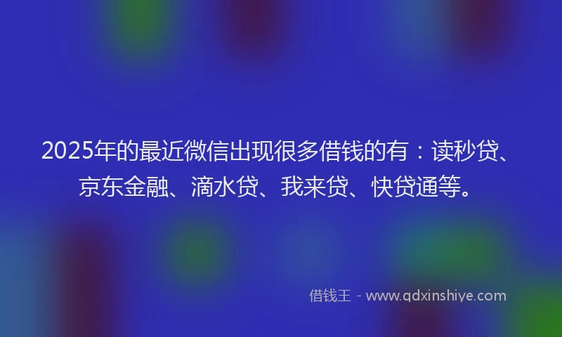 2025年的最近微信出现很多借钱的有：读秒贷、京东金融、滴水贷、我来贷、快贷通等。