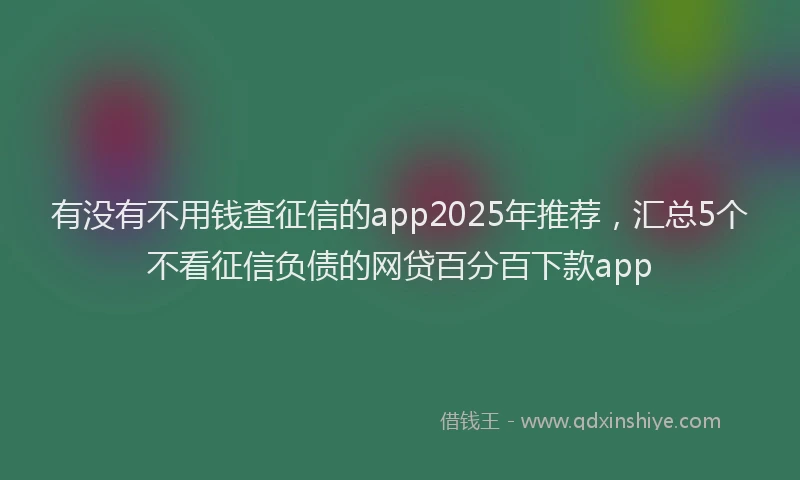 有没有不用钱查征信的app2025年推荐，汇总5个不看征信负债的网贷百分百下款app