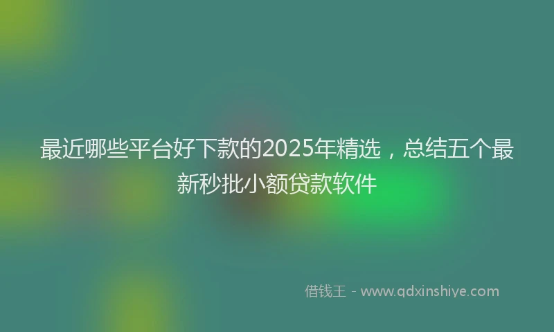 最近哪些平台好下款的2025年精选，总结五个最新秒批小额贷款软件