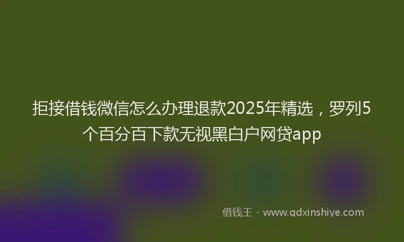 拒接借钱微信怎么办理退款2025年精选，罗列5个百分百下款无视黑白户网贷app
