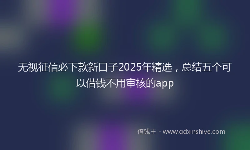 无视征信必下款新口子2025年精选，总结五个可以借钱不用审核的app