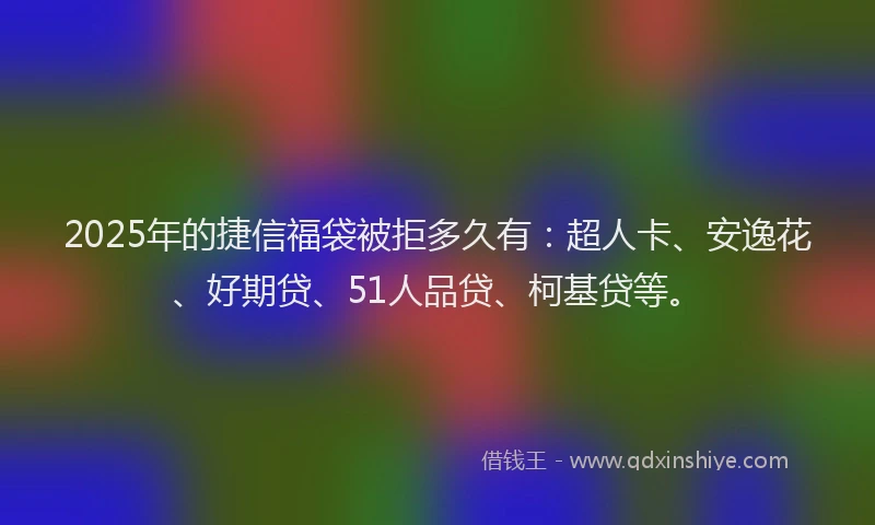 2025年的捷信福袋被拒多久有：超人卡、安逸花、好期贷、51人品贷、柯基贷等。