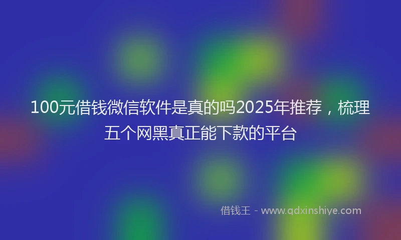 100元借钱微信软件是真的吗2025年推荐，梳理五个网黑真正能下款的平台