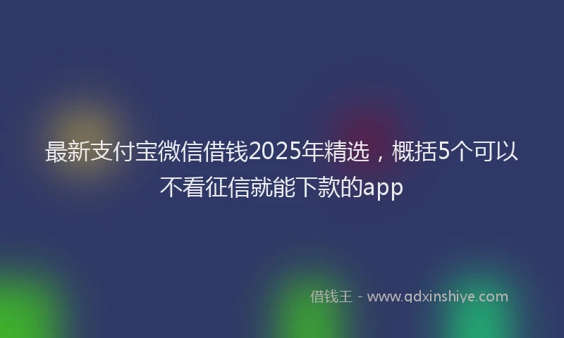最新支付宝微信借钱2025年精选，概括5个可以不看征信就能下款的app
