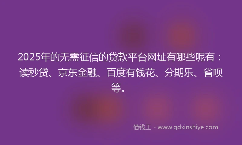 2025年的无需征信的贷款平台网址有哪些呢有：读秒贷、京东金融、百度有钱花、分期乐、省呗等。