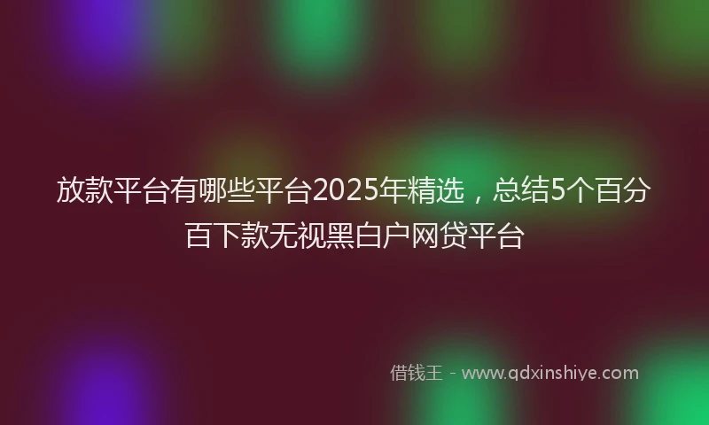放款平台有哪些平台2025年精选，总结5个百分百下款无视黑白户网贷平台