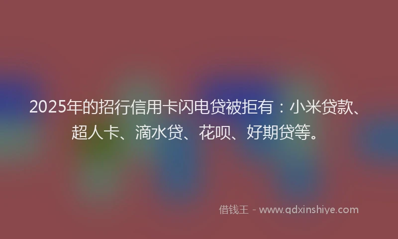 2025年的招行信用卡闪电贷被拒有：小米贷款、超人卡、滴水贷、花呗、好期贷等。