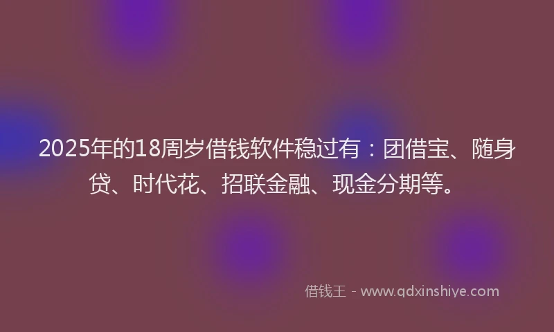 2025年的18周岁借钱软件稳过有：团借宝、随身贷、时代花、招联金融、现金分期等。