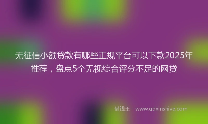 无征信小额贷款有哪些正规平台可以下款2025年推荐，盘点5个无视综合评分不足的网贷