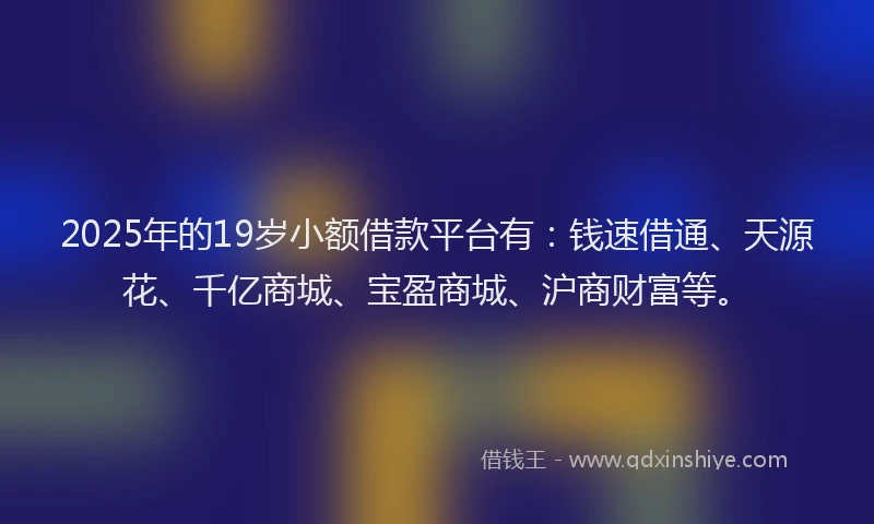 2025年的19岁小额借款平台有：钱速借通、天源花、千亿商城、宝盈商城、沪商财富等。