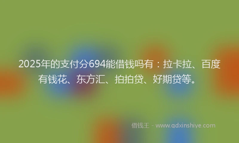 2025年的支付分694能借钱吗有：拉卡拉、百度有钱花、东方汇、拍拍贷、好期贷等。